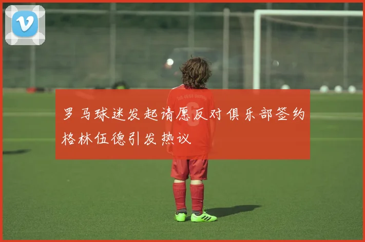 罗马球迷发起请愿反对俱乐部签约格林伍德引发热议