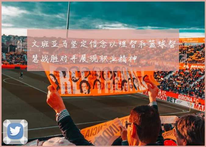 文班亚马坚定信念以理智和篮球智慧战胜对手展现职业精神