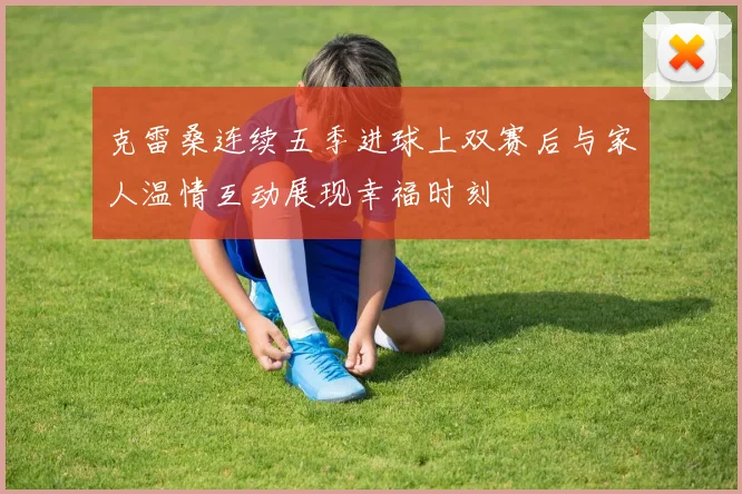 克雷桑连续五季进球上双赛后与家人温情互动展现幸福时刻