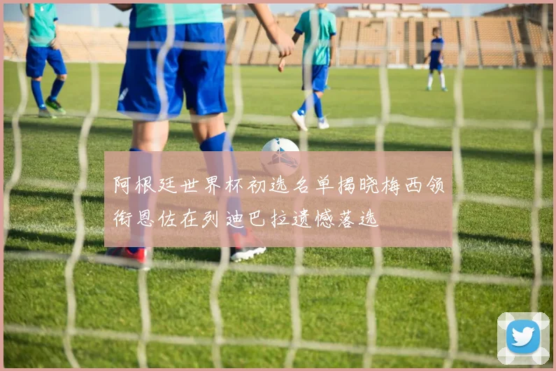 阿根廷世界杯初选名单揭晓梅西领衔恩佐在列迪巴拉遗憾落选