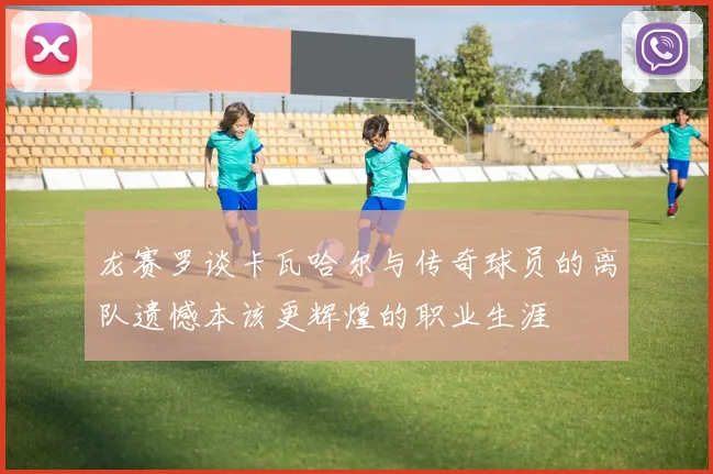 龙赛罗谈卡瓦哈尔与传奇球员的离队遗憾本该更辉煌的职业生涯