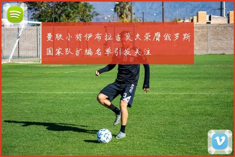 曼联小将伊布拉吉莫夫荣膺俄罗斯国家队扩编名单引发关注