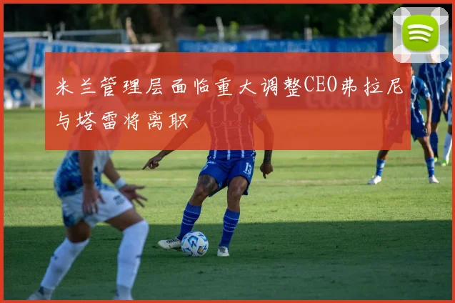 米兰管理层面临重大调整CEO弗拉尼与塔雷将离职