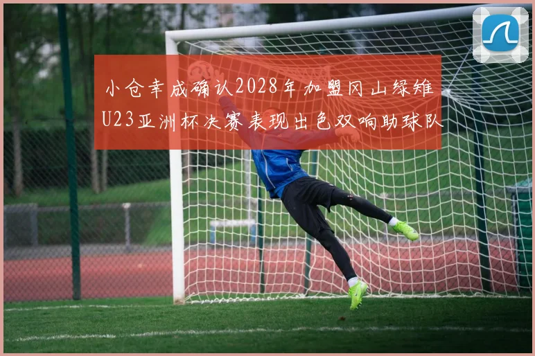 小仓幸成确认2028年加盟冈山绿雉U23亚洲杯决赛表现出色双响助球队夺冠